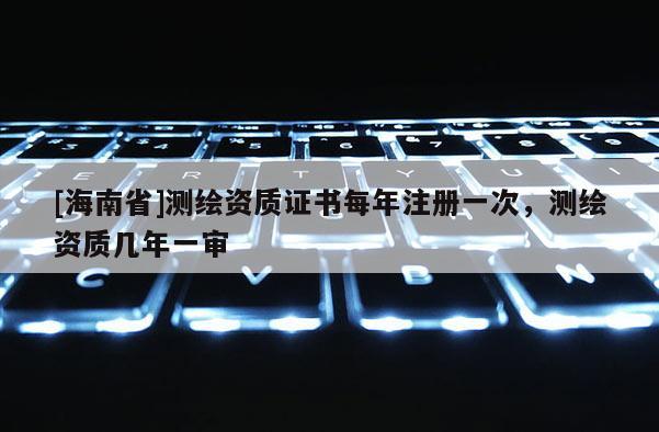 [海南省]测绘资质证书每年注册一次，测绘资质几年一审