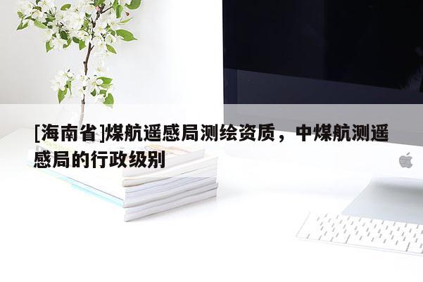 [海南省]煤航遥感局测绘资质，中煤航测遥感局的行政级别