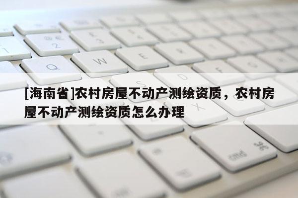 [海南省]农村房屋不动产测绘资质，农村房屋不动产测绘资质怎么办理