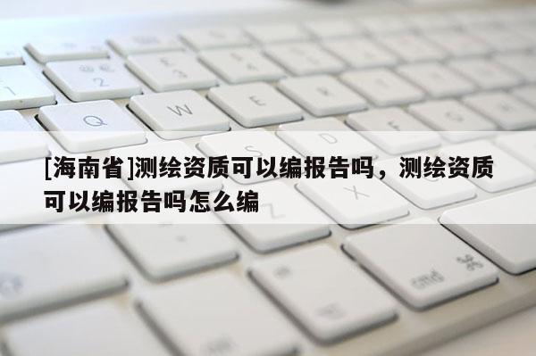 [海南省]测绘资质可以编报告吗，测绘资质可以编报告吗怎么编