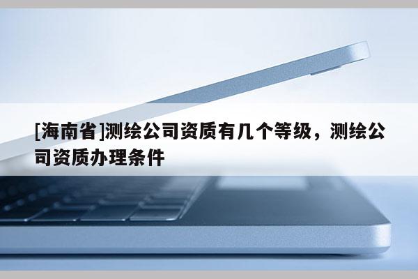 [海南省]测绘公司资质有几个等级，测绘公司资质办理条件