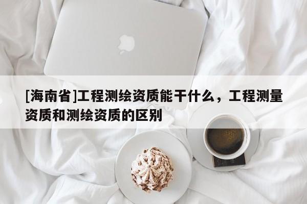 [海南省]工程测绘资质能干什么，工程测量资质和测绘资质的区别