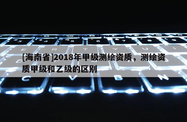 [海南省]2018年甲级测绘资质，测绘资质甲级和乙级的区别