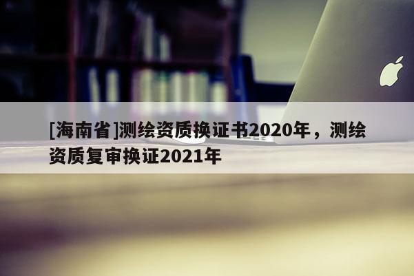 [海南省]测绘资质换证书2020年，测绘资质复审换证2021年