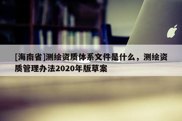 [海南省]测绘资质体系文件是什么，测绘资质管理办法2020年版草案