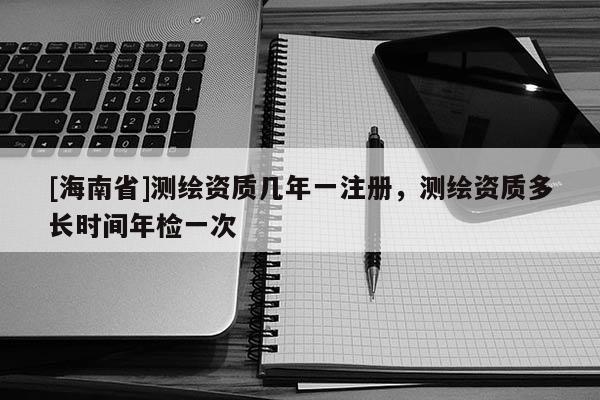[海南省]测绘资质几年一注册，测绘资质多长时间年检一次