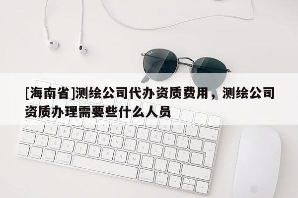 [海南省]测绘公司代办资质费用，测绘公司资质办理需要些什么人员
