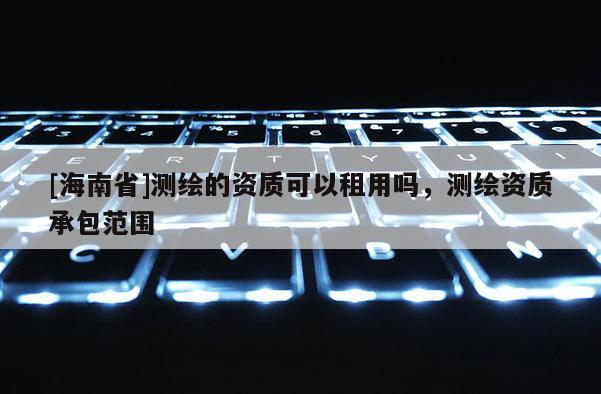 [海南省]测绘的资质可以租用吗，测绘资质承包范围