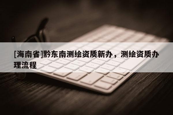 [海南省]黔东南测绘资质新办，测绘资质办理流程