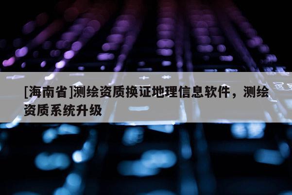 [海南省]测绘资质换证地理信息软件，测绘资质系统升级
