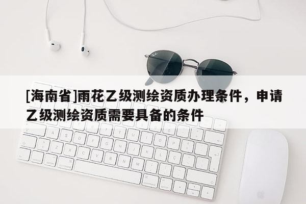 [海南省]雨花乙级测绘资质办理条件，申请乙级测绘资质需要具备的条件