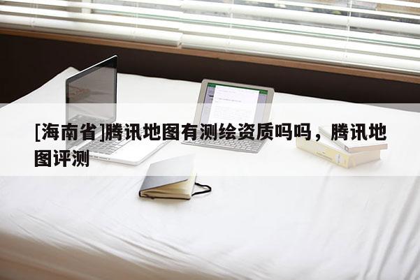 [海南省]腾讯地图有测绘资质吗吗，腾讯地图评测