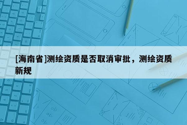 [海南省]测绘资质是否取消审批，测绘资质新规