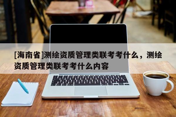 [海南省]测绘资质管理类联考考什么，测绘资质管理类联考考什么内容