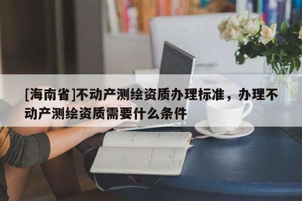 [海南省]不动产测绘资质办理标准，办理不动产测绘资质需要什么条件