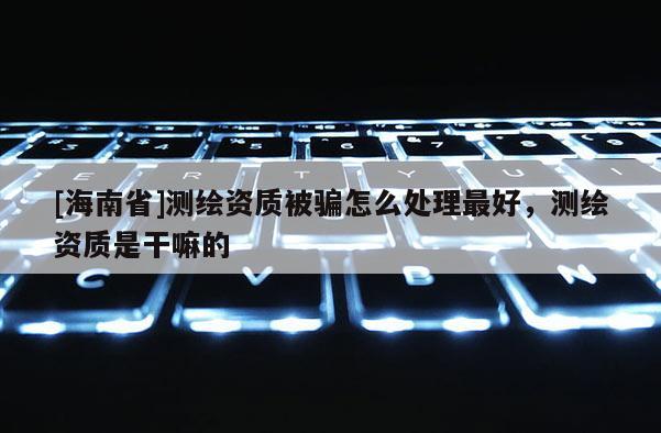 [海南省]测绘资质被骗怎么处理最好，测绘资质是干嘛的