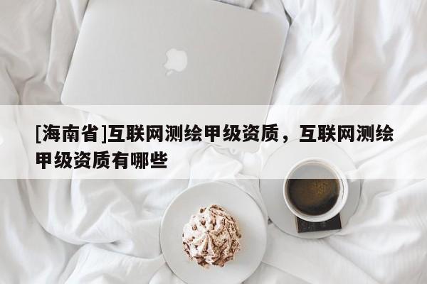 [海南省]互联网测绘甲级资质，互联网测绘甲级资质有哪些