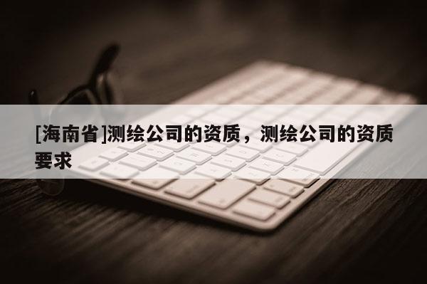 [海南省]测绘公司的资质，测绘公司的资质要求