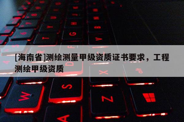 [海南省]测绘测量甲级资质证书要求，工程测绘甲级资质