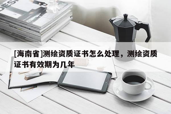 [海南省]测绘资质证书怎么处理，测绘资质证书有效期为几年