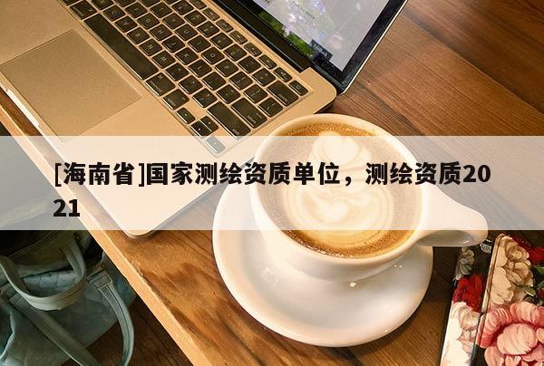 [海南省]国家测绘资质单位，测绘资质2021