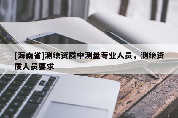 [海南省]测绘资质中测量专业人员，测绘资质人员要求