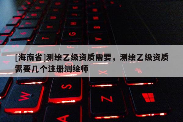 [海南省]测绘乙级资质需要，测绘乙级资质需要几个注册测绘师