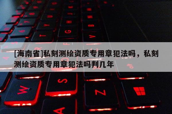 [海南省]私刻测绘资质专用章犯法吗，私刻测绘资质专用章犯法吗判几年