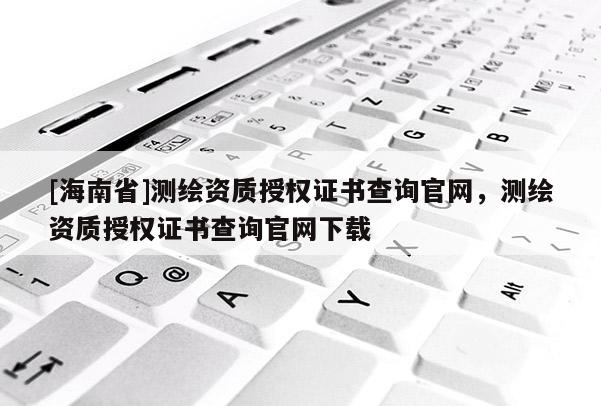 [海南省]测绘资质授权证书查询官网，测绘资质授权证书查询官网下载