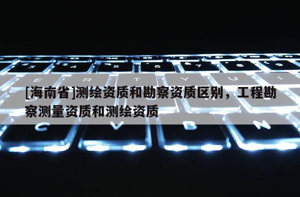 [海南省]测绘资质和勘察资质区别，工程勘察测量资质和测绘资质