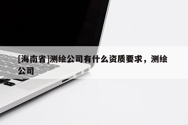 [海南省]测绘公司有什么资质要求，测绘 公司
