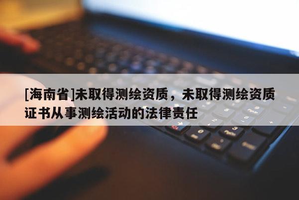 [海南省]未取得测绘资质，未取得测绘资质证书从事测绘活动的法律责任