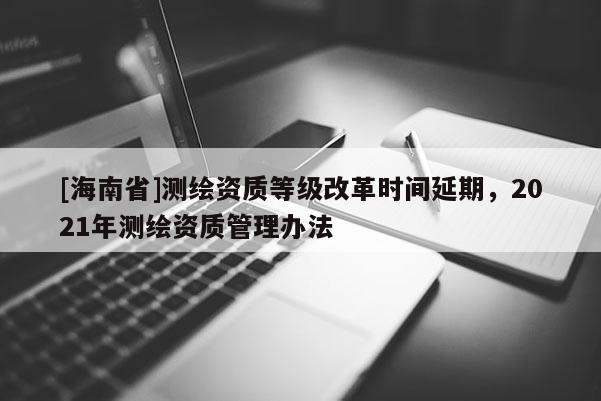 [海南省]测绘资质等级改革时间延期，2021年测绘资质管理办法