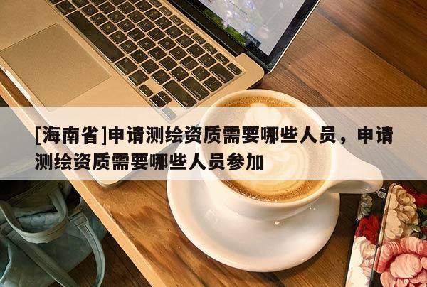 [海南省]申请测绘资质需要哪些人员，申请测绘资质需要哪些人员参加