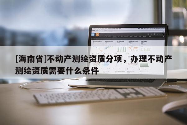 [海南省]不动产测绘资质分项，办理不动产测绘资质需要什么条件