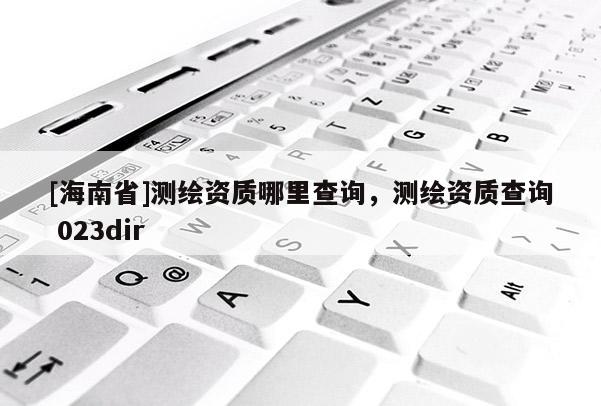 [海南省]测绘资质哪里查询，测绘资质查询 023dir