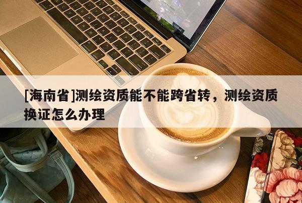 [海南省]测绘资质能不能跨省转，测绘资质换证怎么办理