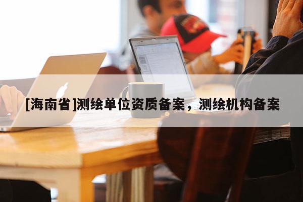 [海南省]测绘单位资质备案，测绘机构备案