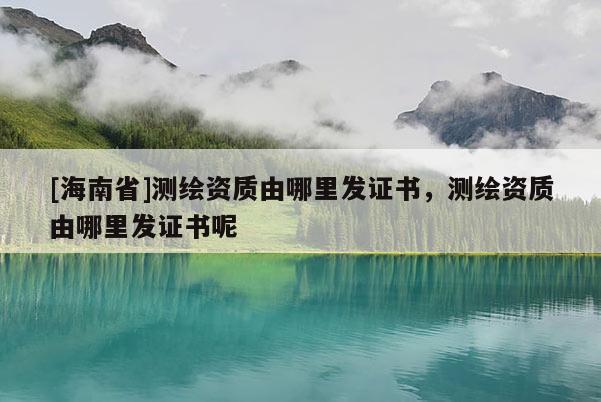 [海南省]测绘资质由哪里发证书，测绘资质由哪里发证书呢