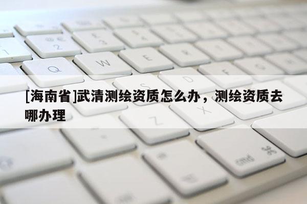 [海南省]武清测绘资质怎么办，测绘资质去哪办理