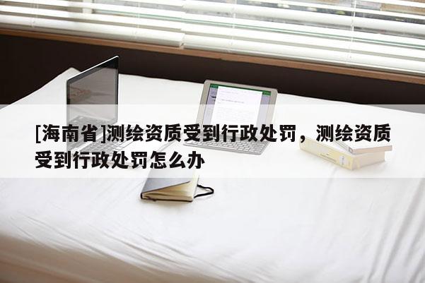 [海南省]测绘资质受到行政处罚，测绘资质受到行政处罚怎么办