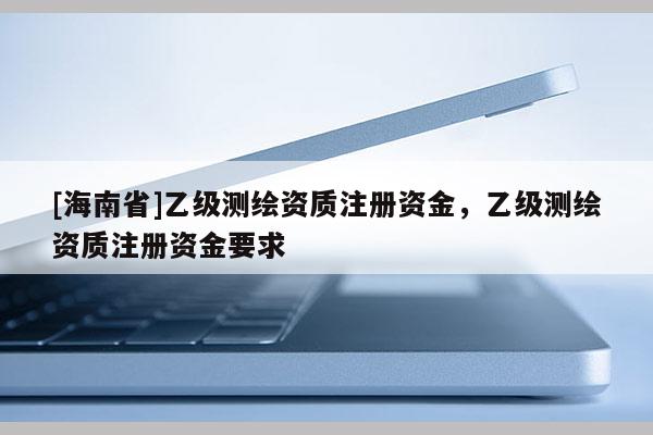 [海南省]乙级测绘资质注册资金，乙级测绘资质注册资金要求