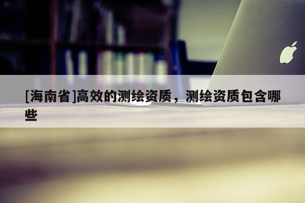 [海南省]高效的测绘资质，测绘资质包含哪些