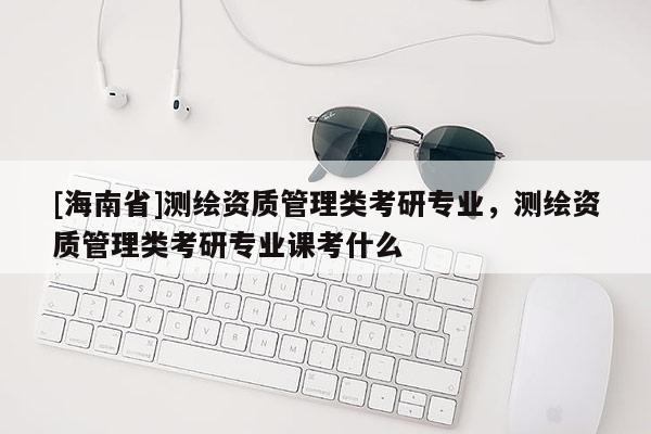 [海南省]测绘资质管理类考研专业，测绘资质管理类考研专业课考什么