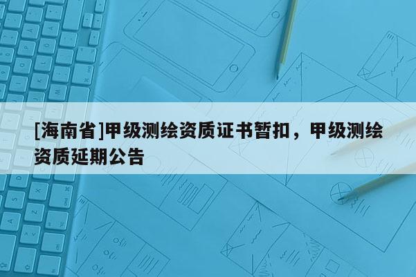 [海南省]甲级测绘资质证书暂扣，甲级测绘资质延期公告