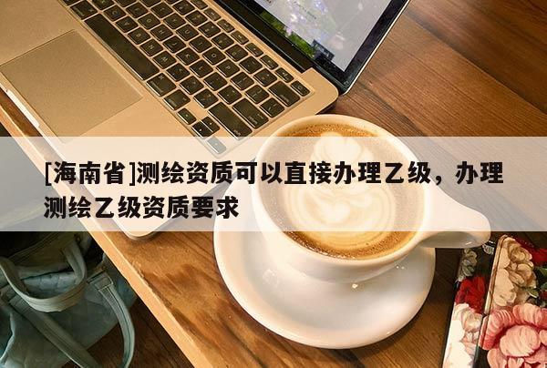 [海南省]测绘资质可以直接办理乙级，办理测绘乙级资质要求