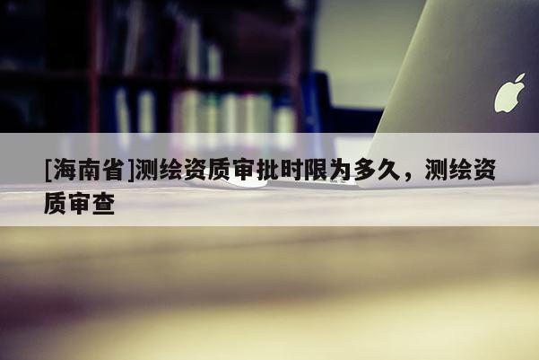 [海南省]测绘资质审批时限为多久，测绘资质审查