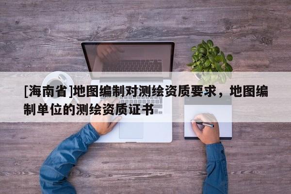 [海南省]地图编制对测绘资质要求，地图编制单位的测绘资质证书