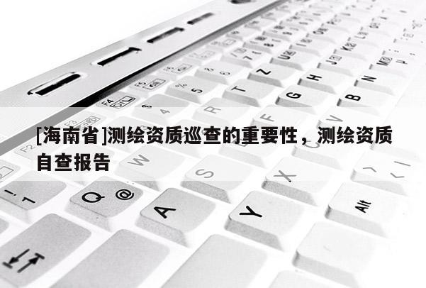 [海南省]测绘资质巡查的重要性，测绘资质自查报告