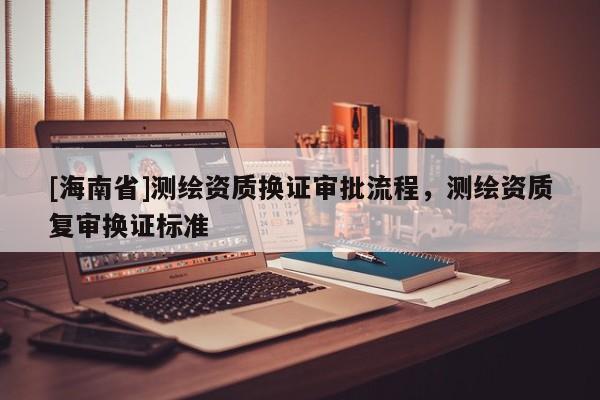[海南省]测绘资质换证审批流程，测绘资质复审换证标准